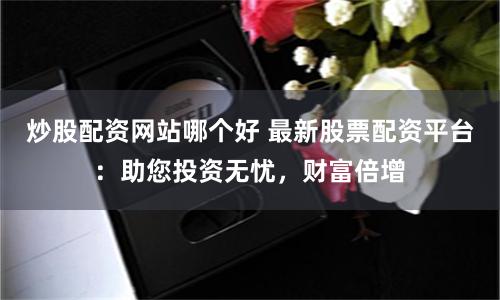 炒股配资网站哪个好 最新股票配资平台：助您投资无忧，财富倍增