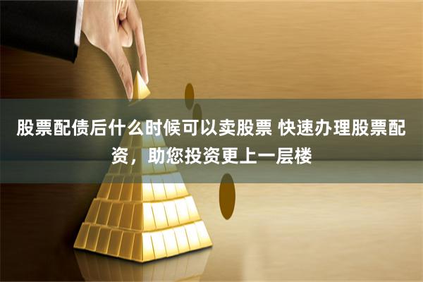 股票配债后什么时候可以卖股票 快速办理股票配资，助您投资更上一层楼