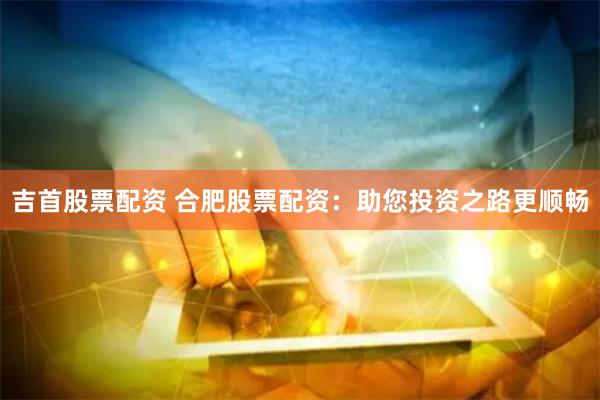 吉首股票配资 合肥股票配资：助您投资之路更顺畅