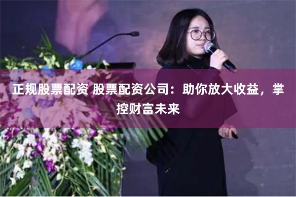 正规股票配资 股票配资公司：助你放大收益，掌控财富未来