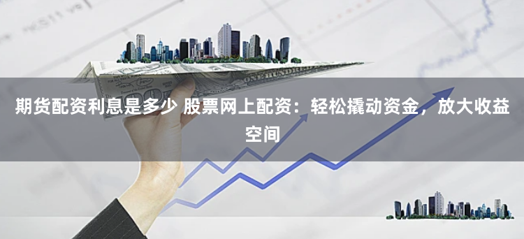 期货配资利息是多少 股票网上配资：轻松撬动资金，放大收益空间