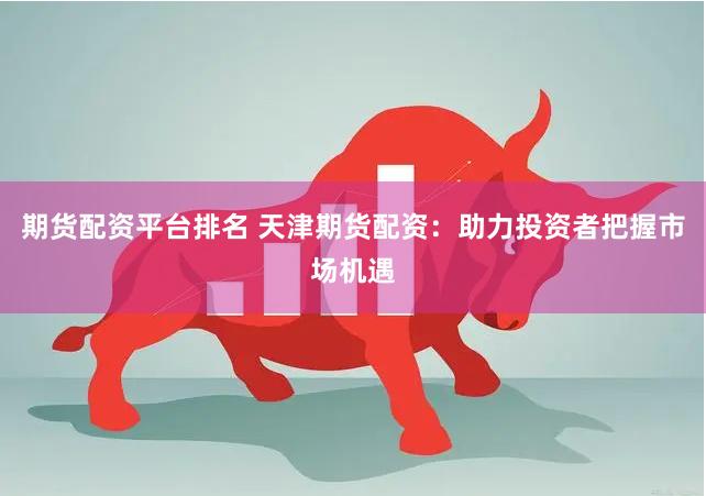 期货配资平台排名 天津期货配资：助力投资者把握市场机遇