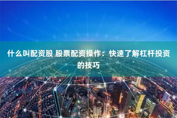 什么叫配资股 股票配资操作：快速了解杠杆投资的技巧