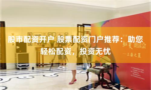 股市配资开户 股票配资门户推荐：助您轻松配资，投资无忧