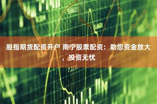 股指期货配资开户 南宁股票配资：助您资金放大，投资无忧